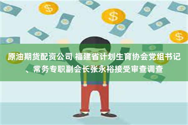 原油期货配资公司 福建省计划生育协会党组书记、常务专职副会长张永裕接受审查调查