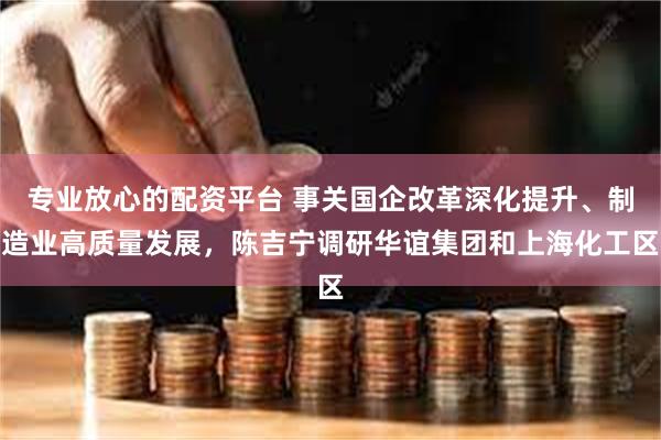 专业放心的配资平台 事关国企改革深化提升、制造业高质量发展，陈吉宁调研华谊集团和上海化工区