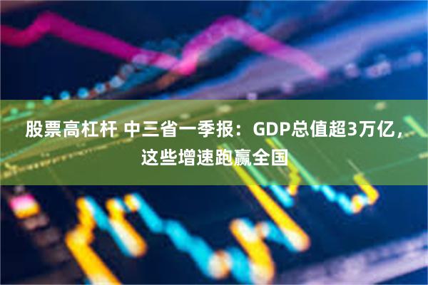 股票高杠杆 中三省一季报：GDP总值超3万亿，这些增速跑赢全国