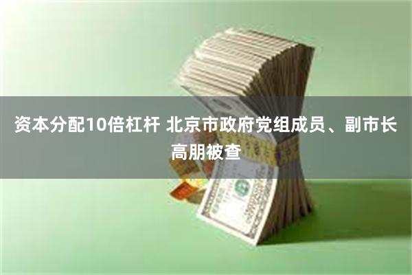 资本分配10倍杠杆 北京市政府党组成员、副市长高朋被查