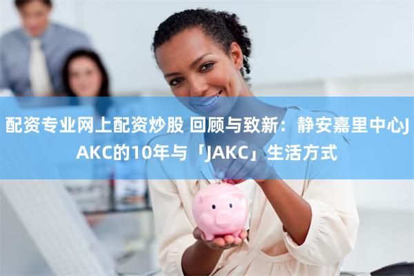 配资专业网上配资炒股 回顾与致新：静安嘉里中心JAKC的10年与「JAKC」生活方式