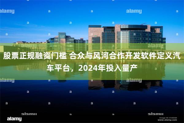 股票正规融资门槛 合众与风河合作开发软件定义汽车平台，2024年投入量产