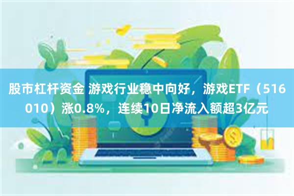 股市杠杆资金 游戏行业稳中向好，游戏ETF（516010）涨0.8%，连续10日净流入额超3亿元