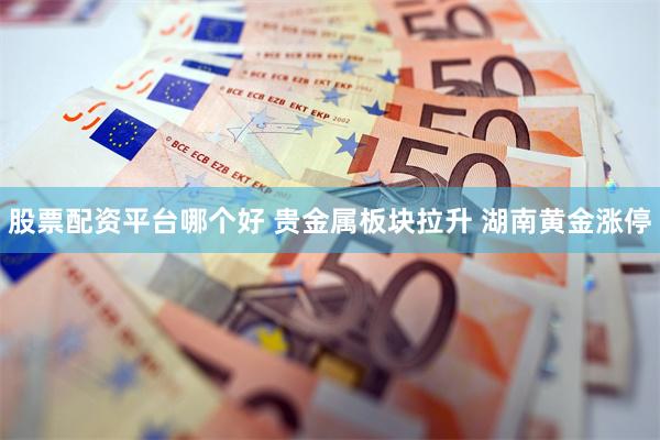 股票配资平台哪个好 贵金属板块拉升 湖南黄金涨停