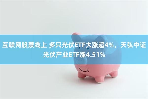 互联网股票线上 多只光伏ETF大涨超4%，天弘中证光伏产业ETF涨4.51%