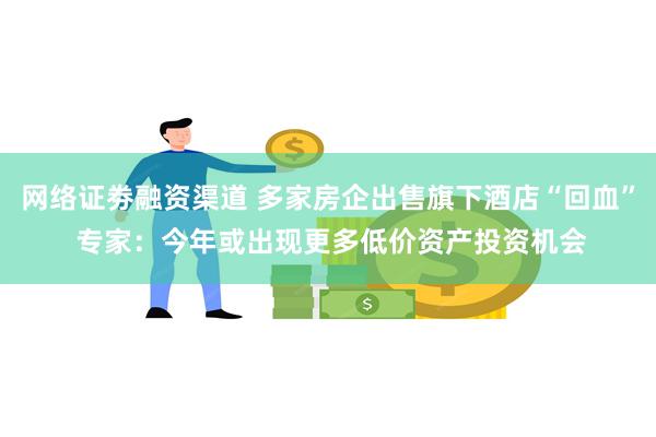 网络证劵融资渠道 多家房企出售旗下酒店“回血” 专家：今年或出现更多低价资产投资机会