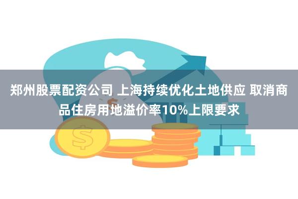 郑州股票配资公司 上海持续优化土地供应 取消商品住房用地溢价率10%上限要求