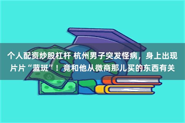 个人配资炒股杠杆 杭州男子突发怪病，身上出现片片“蓝斑”！竟和他从微商那儿买的东西有关