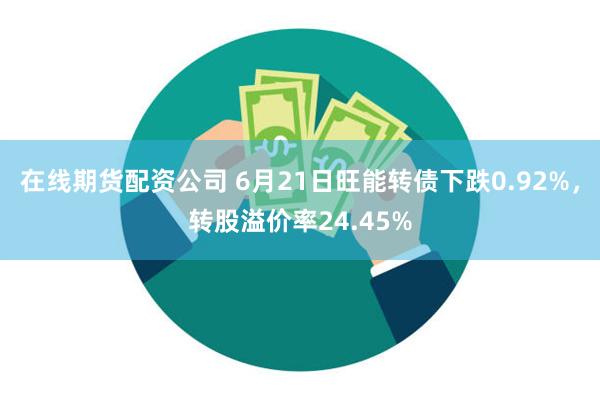 在线期货配资公司 6月21日旺能转债下跌0.92%，转股溢价率24.45%