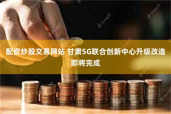 配资炒股交易网站 甘肃5G联合创新中心升级改造即将完成