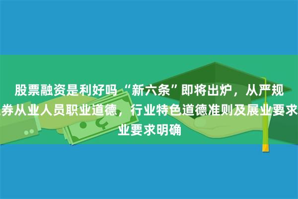 股票融资是利好吗 “新六条”即将出炉，从严规范证券从业人员职业道德，行业特色道德准则及展业要求明确