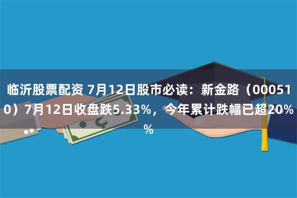 临沂股票配资 7月12日股市必读：新金路（000510）7月12日收盘跌5.33%，今年累计跌幅已超20%