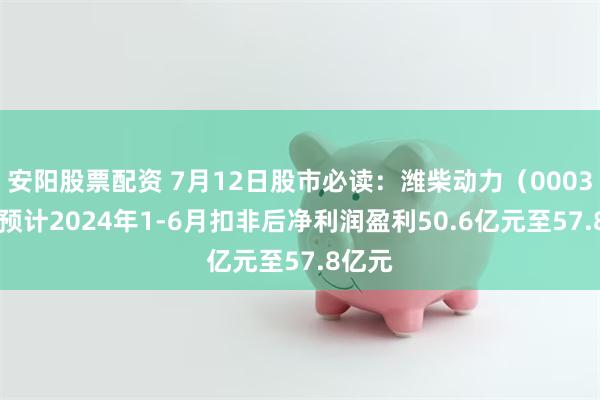 安阳股票配资 7月12日股市必读：潍柴动力（000338）预计2024年1-6月扣非后净利润盈利50.6亿元至57.8亿元