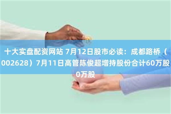 十大实盘配资网站 7月12日股市必读：成都路桥（002628）7月11日高管陈俊超增持股份合计60万股