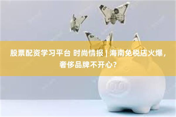 股票配资学习平台 时尚情报 | 海南免税店火爆，奢侈品牌不开心？