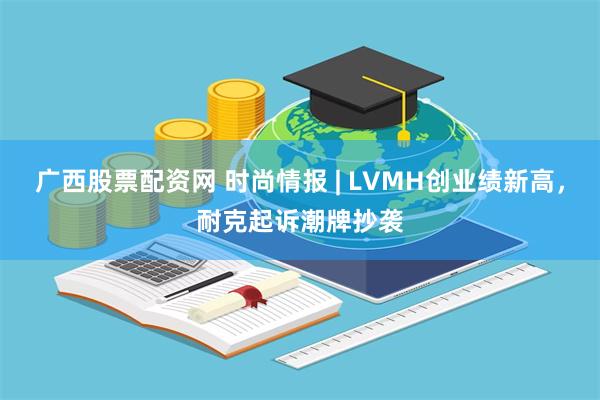 广西股票配资网 时尚情报 | LVMH创业绩新高，耐克起诉潮牌抄袭