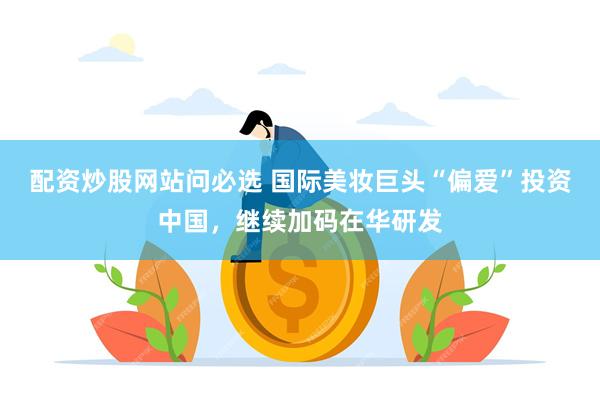 配资炒股网站问必选 国际美妆巨头“偏爱”投资中国，继续加码在华研发