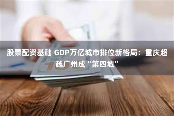 股票配资基础 GDP万亿城市排位新格局：重庆超越广州成“第四城”