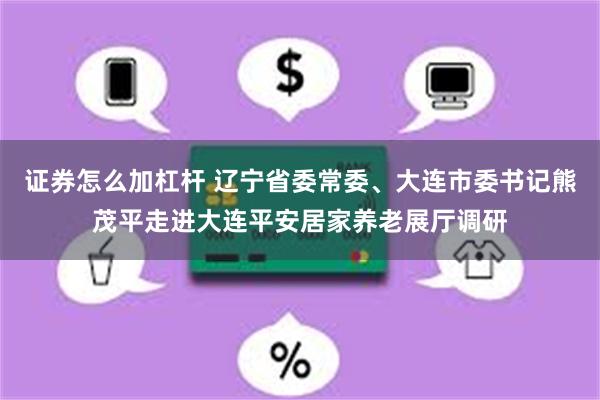 证券怎么加杠杆 辽宁省委常委、大连市委书记熊茂平走进大连平安居家养老展厅调研