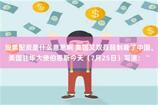 股票配资是什么意思啊 美国又双叒叕制裁了中国。美国驻华大使伯恩斯今天（7月25日）写道：“