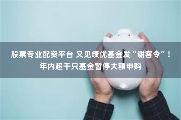 股票专业配资平台 又见绩优基金发“谢客令”！年内超千只基金暂停大额申购