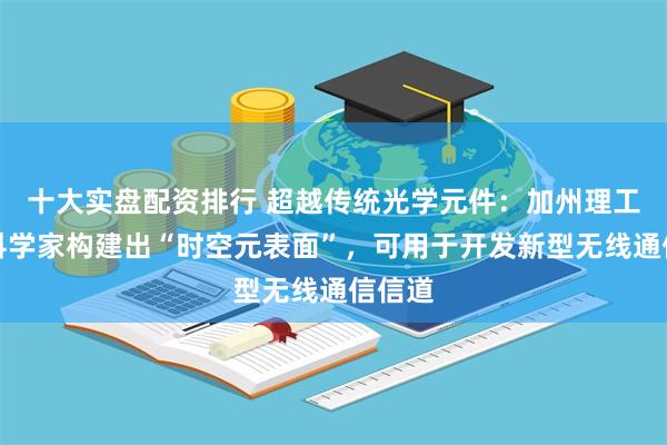 十大实盘配资排行 超越传统光学元件：加州理工学院科学家构建出“时空元表面”，可用于开发新型无线通信信道