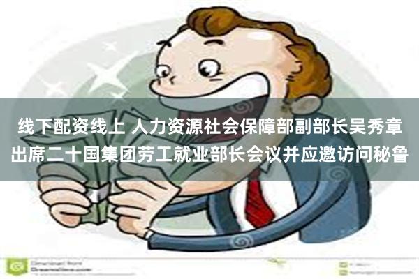 线下配资线上 人力资源社会保障部副部长吴秀章出席二十国集团劳工就业部长会议并应邀访问秘鲁