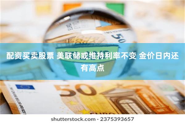 配资买卖股票 美联储或维持利率不变 金价日内还有高点