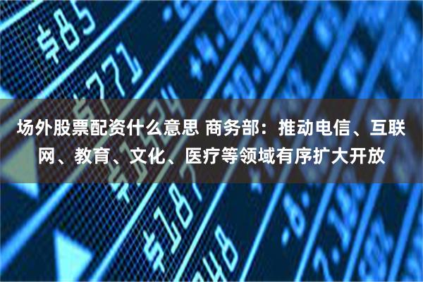 场外股票配资什么意思 商务部：推动电信、互联网、教育、文化、医疗等领域有序扩大开放