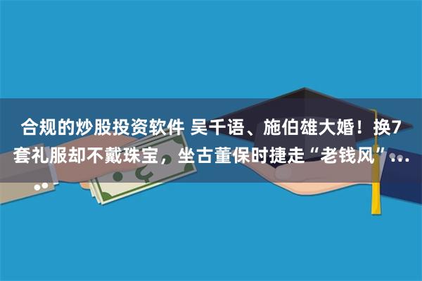 合规的炒股投资软件 吴千语、施伯雄大婚！换7套礼服却不戴珠宝，坐古董保时捷走“老钱风”…