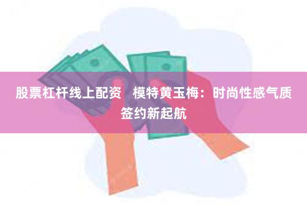 股票杠杆线上配资   模特黄玉梅：时尚性感气质签约新起航