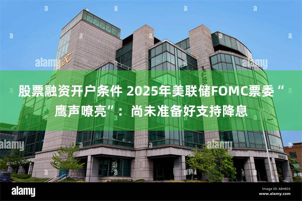 股票融资开户条件 2025年美联储FOMC票委“鹰声嘹亮”：尚未准备好支持降息