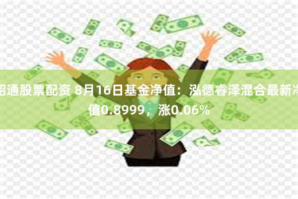 昭通股票配资 8月16日基金净值：泓德睿泽混合最新净值0.8999，涨0.06%