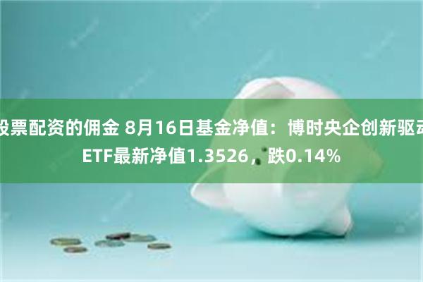 股票配资的佣金 8月16日基金净值：博时央企创新驱动ETF最新净值1.3526，跌0.14%