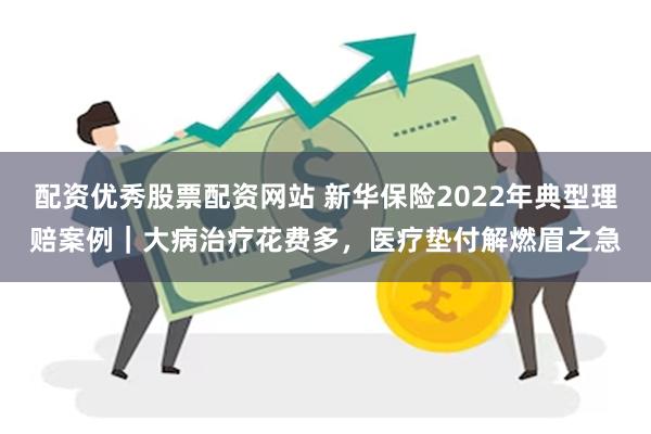 配资优秀股票配资网站 新华保险2022年典型理赔案例｜大病治疗花费多，医疗垫付解燃眉之急