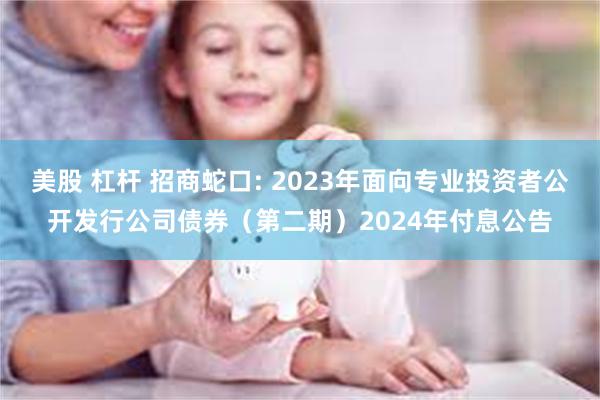 美股 杠杆 招商蛇口: 2023年面向专业投资者公开发行公司债券（第二期）2024年付息公告