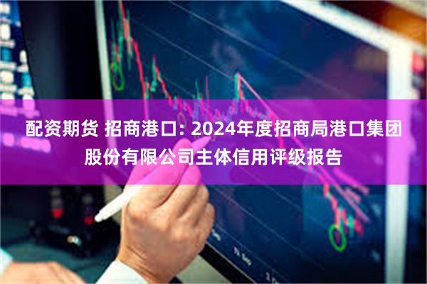 配资期货 招商港口: 2024年度招商局港口集团股份有限公司主体信用评级报告