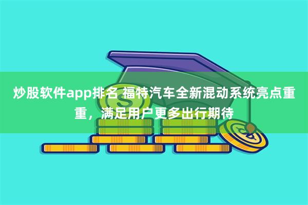 炒股软件app排名 福特汽车全新混动系统亮点重重，满足用户更多出行期待