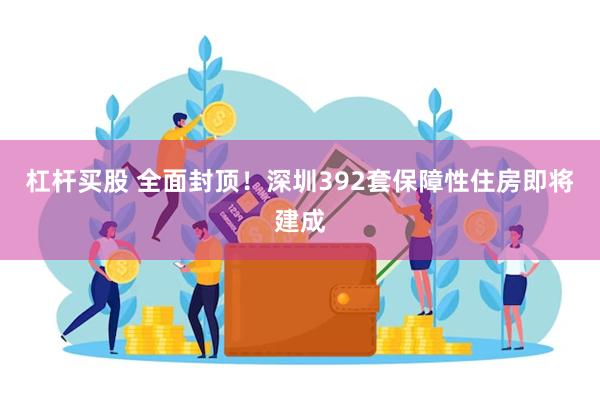 杠杆买股 全面封顶！深圳392套保障性住房即将建成