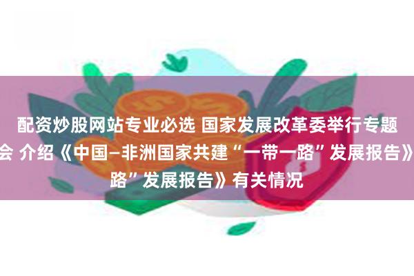 配资炒股网站专业必选 国家发展改革委举行专题新闻发布会 介绍《中国—非洲国家共建“一带一路”发展报告》有关情况