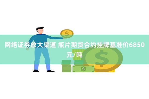 网络证劵放大渠道 瓶片期货合约挂牌基准价6850元/吨