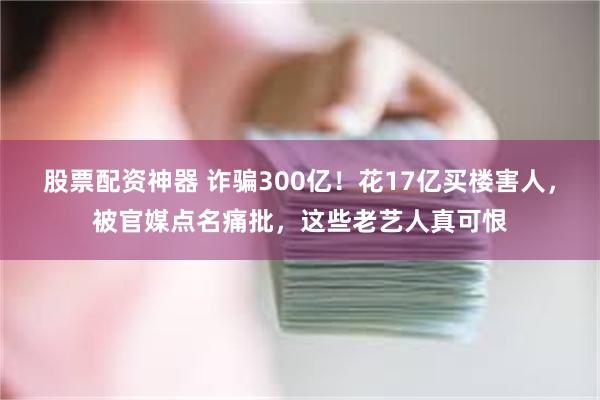 股票配资神器 诈骗300亿！花17亿买楼害人，被官媒点名痛批，这些老艺人真可恨