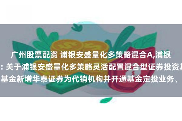 广州股票配资 浦银安盛量化多策略混合A,浦银安盛量化多策略混合C: 关于浦银安盛量化多策略灵活配置混合型证券投资基金新增华泰证券为代销机构并开通基金定投业务、参加其费率优惠活动的公告