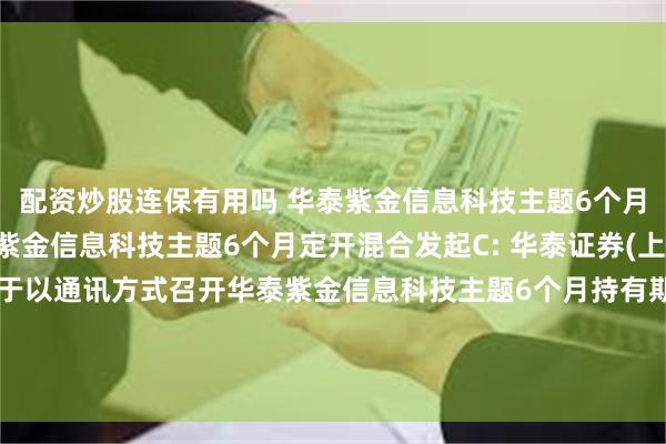 配资炒股连保有用吗 华泰紫金信息科技主题6个月定开混合发起A,华泰紫金信息科技主题6个月定开混合发起C: 华泰证券(上海)资产管理有限公司关于以通讯方式召开华泰紫金信息科技主题6个月持有期混合型发起式证券投资基金份额持有人大会的第一次提示性公告