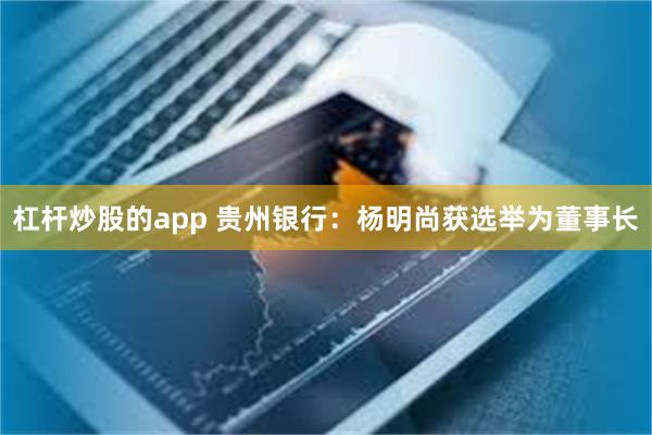 杠杆炒股的app 贵州银行：杨明尚获选举为董事长