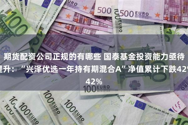 期货配资公司正规的有哪些 国泰基金投资能力亟待提升：“兴泽优选一年持有期混合A”净值累计下跌42%