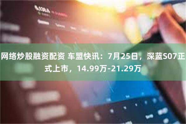 网络炒股融资配资 车盟快讯：7月25日，深蓝S07正式上市，14.99万-21.29万