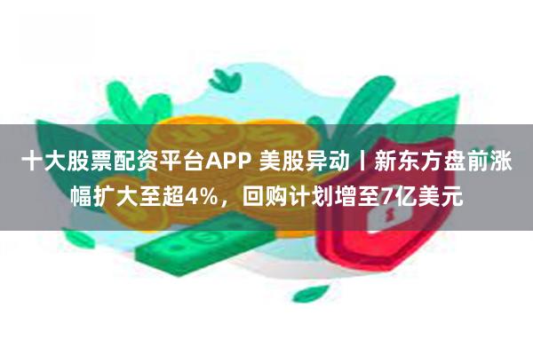 十大股票配资平台APP 美股异动丨新东方盘前涨幅扩大至超4%，回购计划增至7亿美元