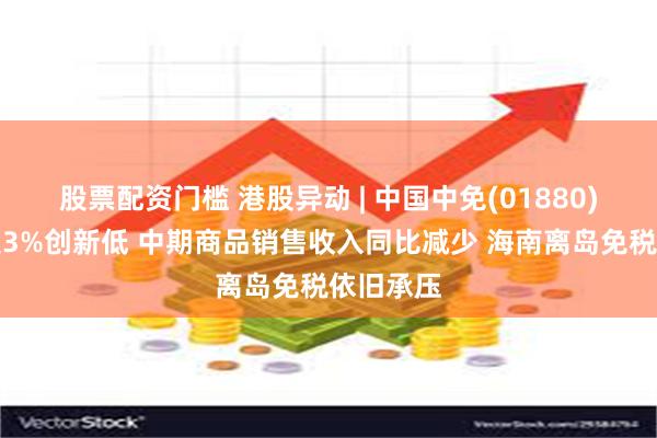 股票配资门槛 港股异动 | 中国中免(01880)绩后跌超3%创新低 中期商品销售收入同比减少 海南离岛免税依旧承压