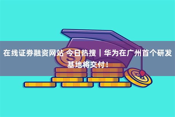 在线证劵融资网站 今日热搜｜华为在广州首个研发基地将交付！